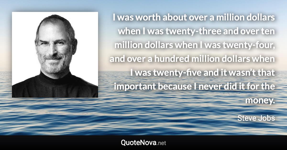 I was worth about over a million dollars when I was twenty-three and over ten million dollars when I was twenty-four, and over a hundred million dollars when I was twenty-five and it wasn’t that important because I never did it for the money. - Steve Jobs quote