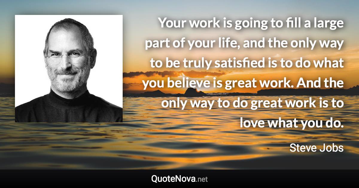 Your work is going to fill a large part of your life, and the only way to be truly satisfied is to do what you believe is great work. And the only way to do great work is to love what you do. - Steve Jobs quote