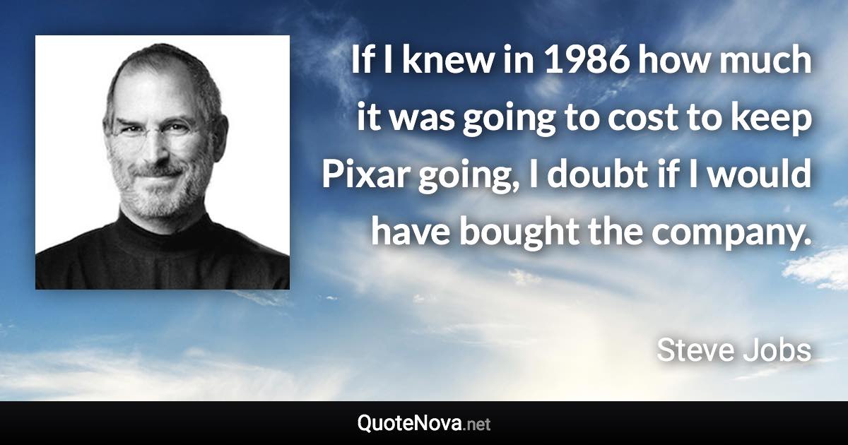 If I knew in 1986 how much it was going to cost to keep Pixar going, I doubt if I would have bought the company. - Steve Jobs quote