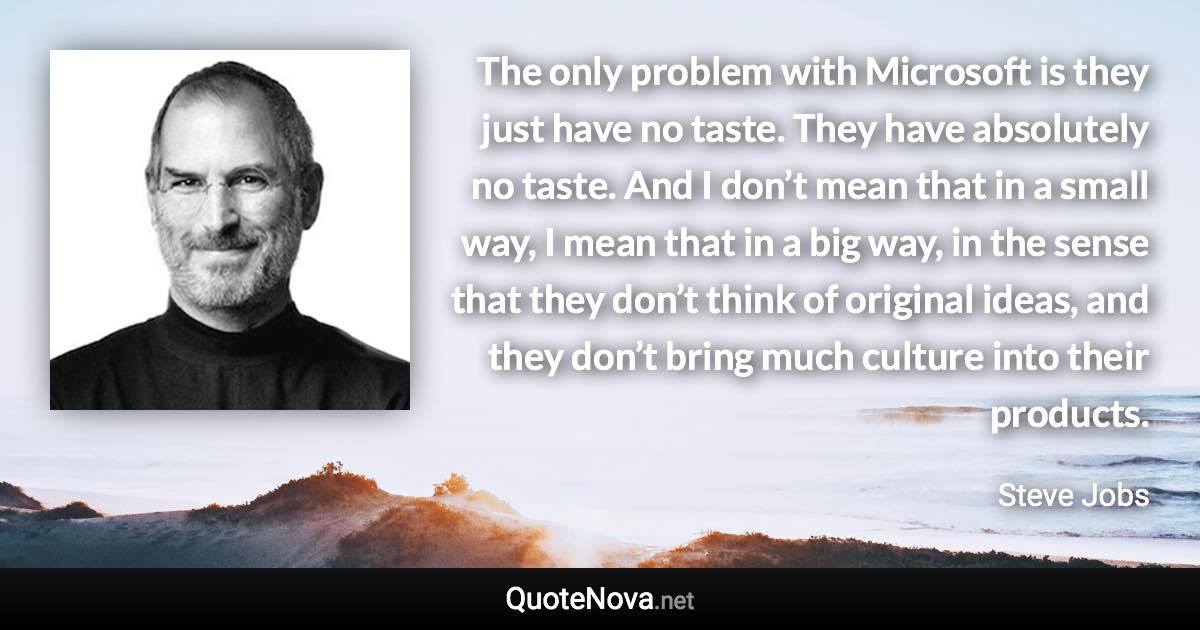 The only problem with Microsoft is they just have no taste. They have absolutely no taste. And I don’t mean that in a small way, I mean that in a big way, in the sense that they don’t think of original ideas, and they don’t bring much culture into their products. - Steve Jobs quote