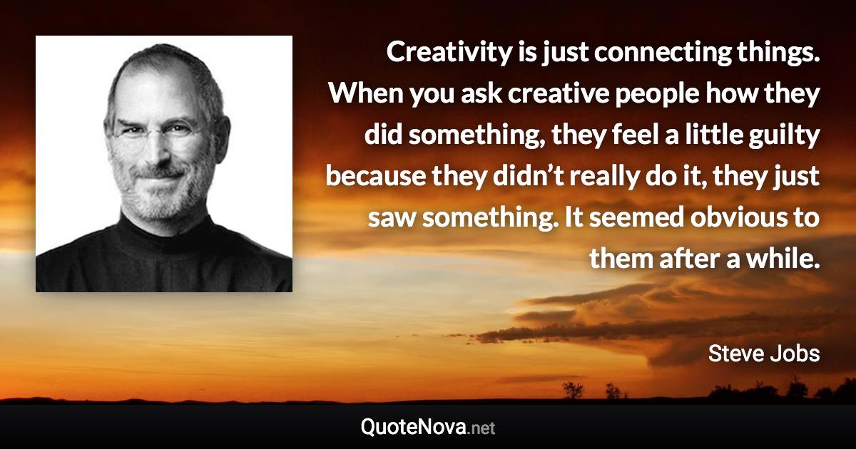 Creativity is just connecting things. When you ask creative people how they did something, they feel a little guilty because they didn’t really do it, they just saw something. It seemed obvious to them after a while. - Steve Jobs quote