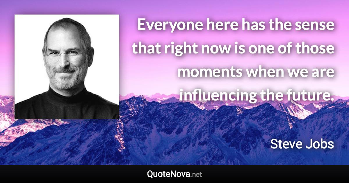 Everyone here has the sense that right now is one of those moments when we are influencing the future. - Steve Jobs quote