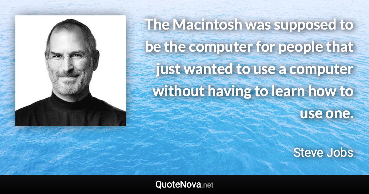 The Macintosh was supposed to be the computer for people that just wanted to use a computer without having to learn how to use one. - Steve Jobs quote