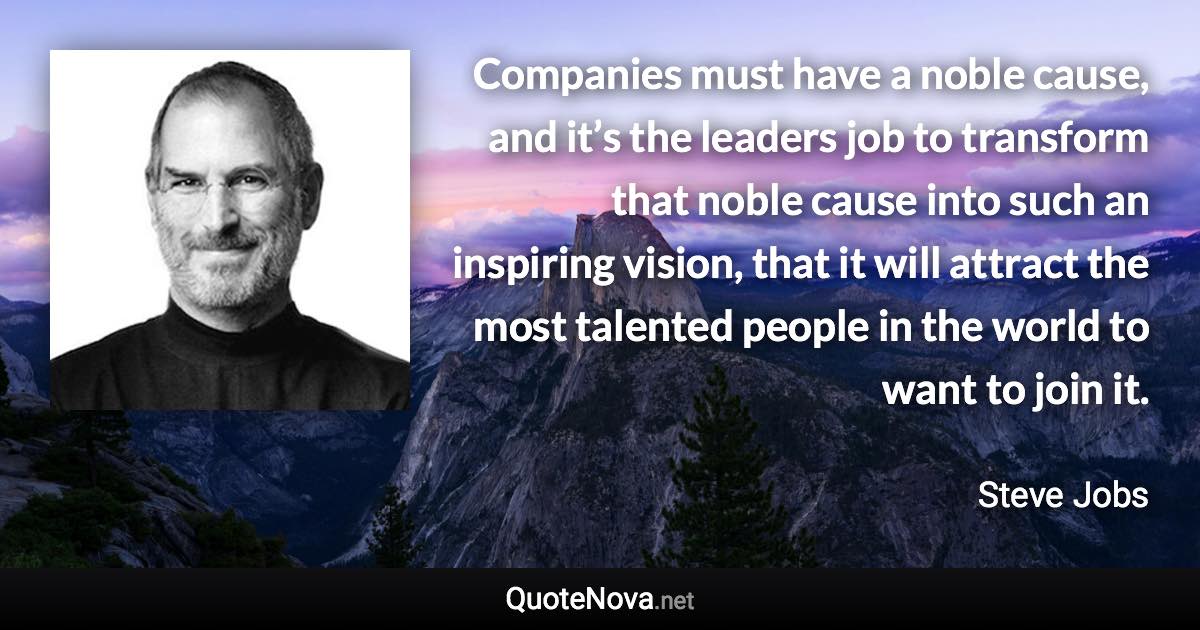 Companies must have a noble cause, and it’s the leaders job to transform that noble cause into such an inspiring vision, that it will attract the most talented people in the world to want to join it. - Steve Jobs quote