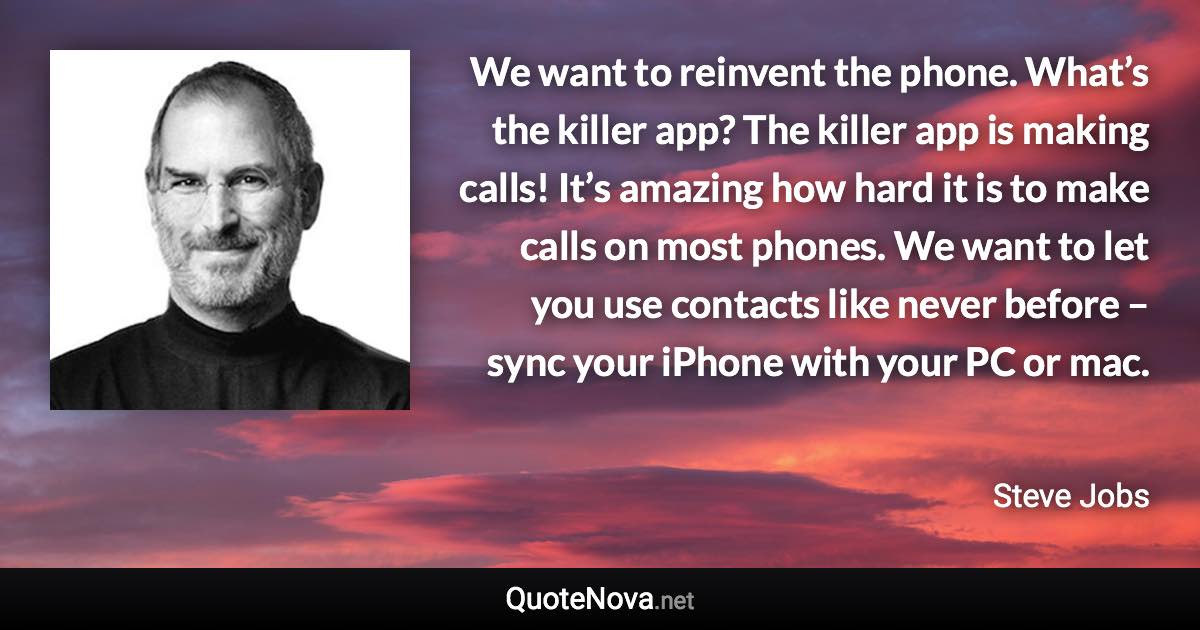 We want to reinvent the phone. What’s the killer app? The killer app is making calls! It’s amazing how hard it is to make calls on most phones. We want to let you use contacts like never before – sync your iPhone with your PC or mac. - Steve Jobs quote