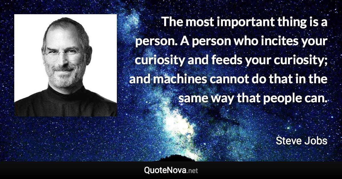 The most important thing is a person. A person who incites your curiosity and feeds your curiosity; and machines cannot do that in the same way that people can. - Steve Jobs quote