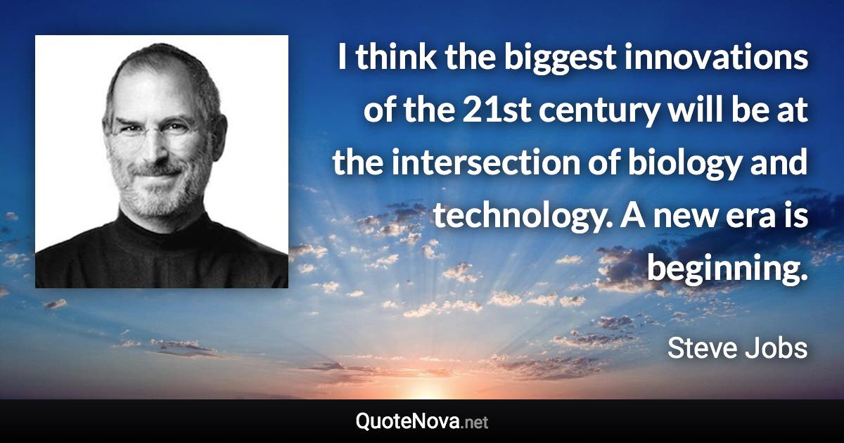 I think the biggest innovations of the 21st century will be at the intersection of biology and technology. A new era is beginning. - Steve Jobs quote