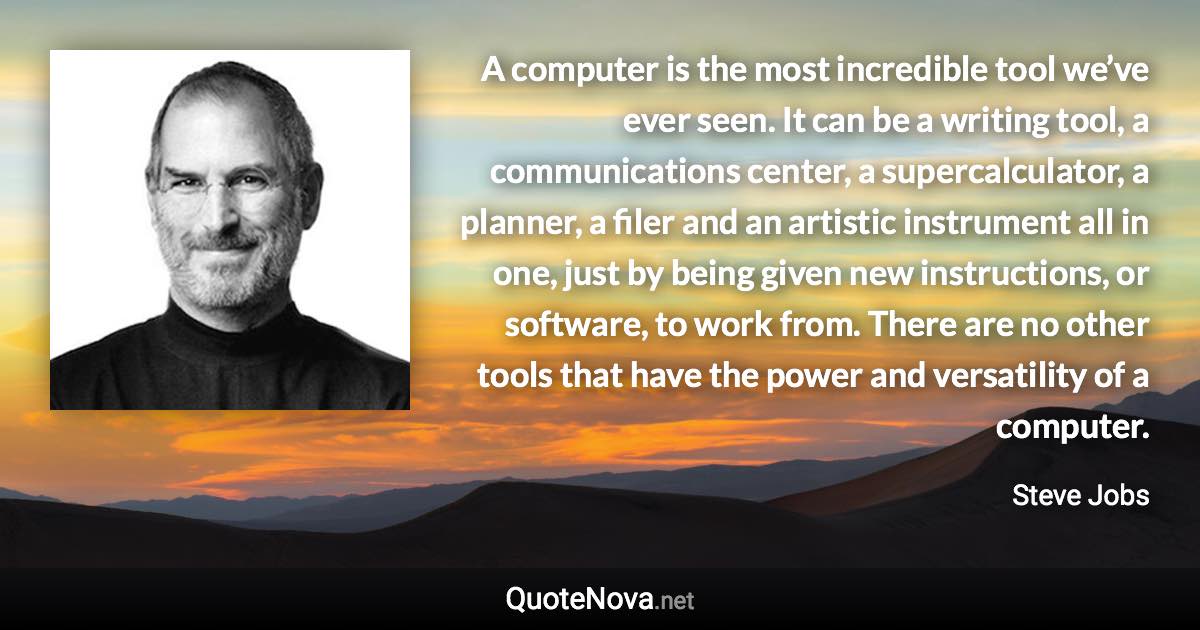 A computer is the most incredible tool we’ve ever seen. It can be a writing tool, a communications center, a supercalculator, a planner, a filer and an artistic instrument all in one, just by being given new instructions, or software, to work from. There are no other tools that have the power and versatility of a computer. - Steve Jobs quote