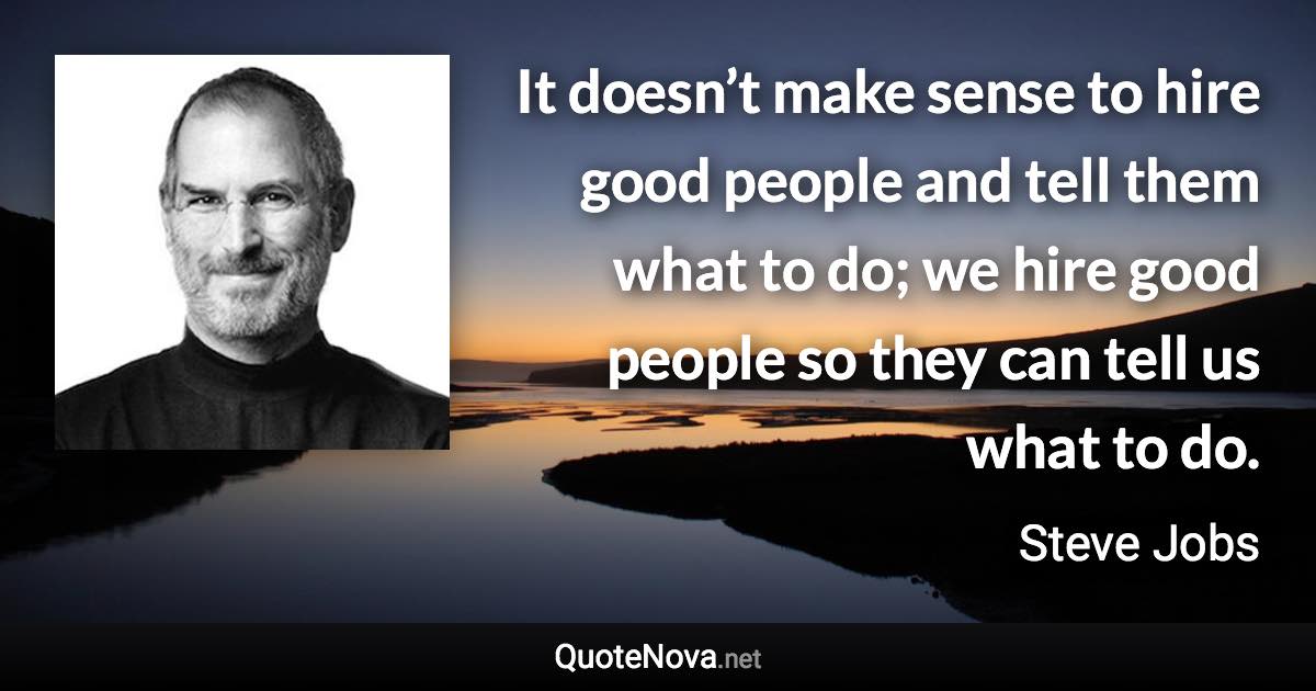 It doesn’t make sense to hire good people and tell them what to do; we hire good people so they can tell us what to do. - Steve Jobs quote