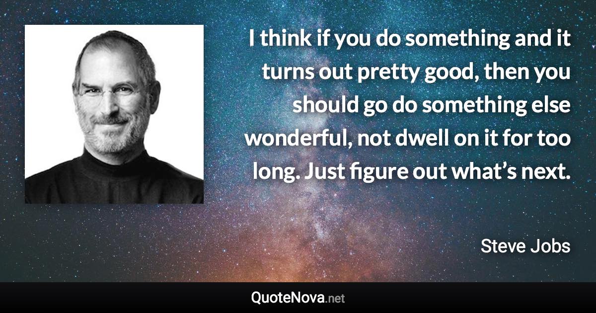 I think if you do something and it turns out pretty good, then you should go do something else wonderful, not dwell on it for too long. Just figure out what’s next. - Steve Jobs quote