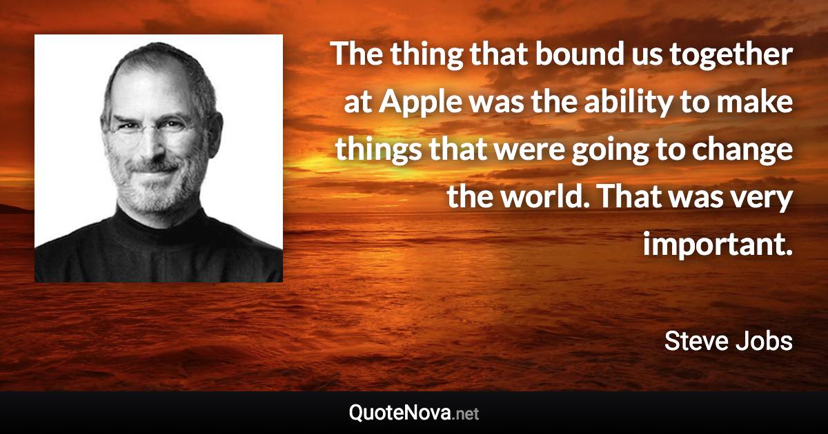 The thing that bound us together at Apple was the ability to make things that were going to change the world. That was very important. - Steve Jobs quote