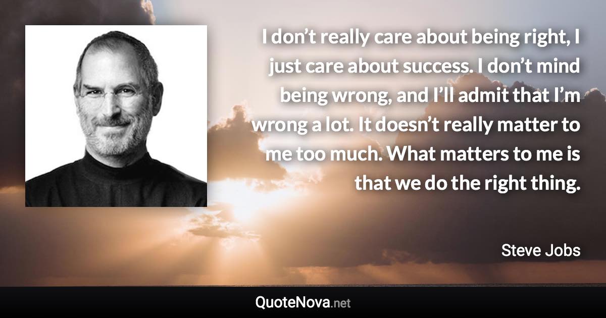 I don’t really care about being right, I just care about success. I don’t mind being wrong, and I’ll admit that I’m wrong a lot. It doesn’t really matter to me too much. What matters to me is that we do the right thing. - Steve Jobs quote