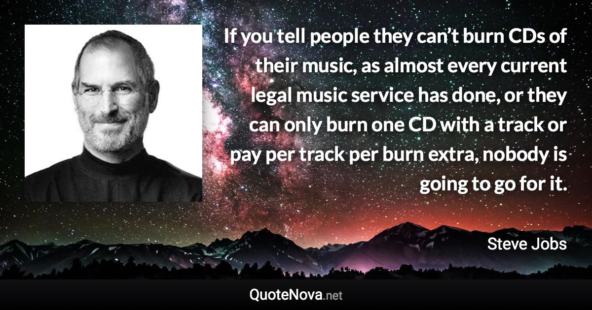 If you tell people they can’t burn CDs of their music, as almost every current legal music service has done, or they can only burn one CD with a track or pay per track per burn extra, nobody is going to go for it. - Steve Jobs quote