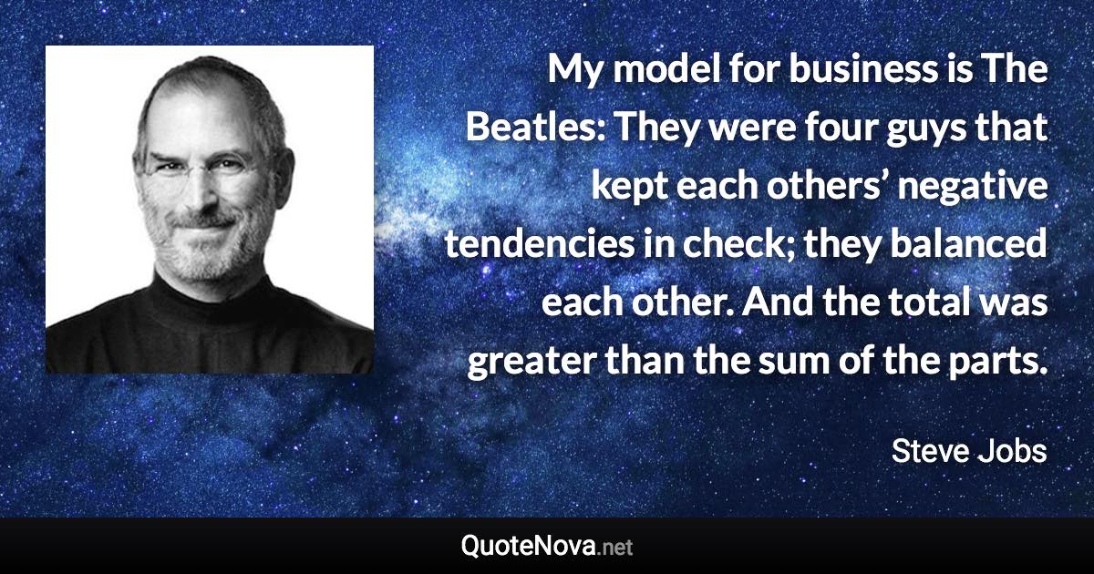 My model for business is The Beatles: They were four guys that kept each others’ negative tendencies in check; they balanced each other. And the total was greater than the sum of the parts. - Steve Jobs quote