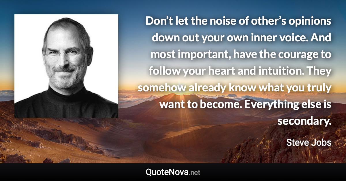 Don’t let the noise of other’s opinions down out your own inner voice. And most important, have the courage to follow your heart and intuition. They somehow already know what you truly want to become. Everything else is secondary. - Steve Jobs quote