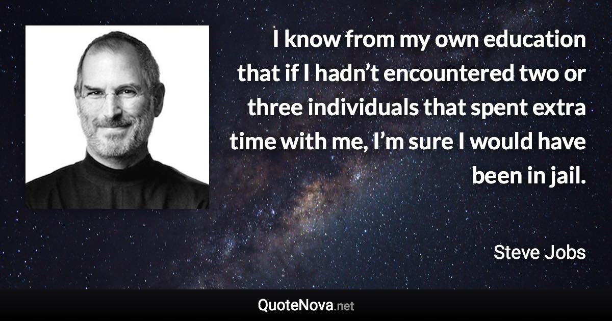 I know from my own education that if I hadn’t encountered two or three individuals that spent extra time with me, I’m sure I would have been in jail. - Steve Jobs quote