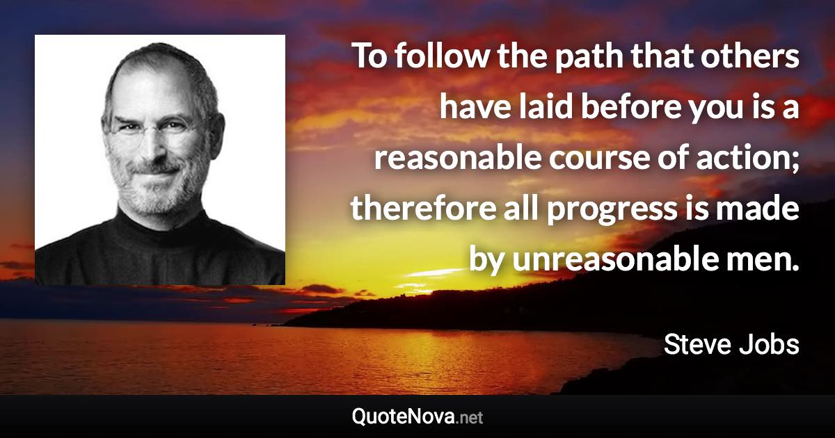 To follow the path that others have laid before you is a reasonable course of action; therefore all progress is made by unreasonable men. - Steve Jobs quote