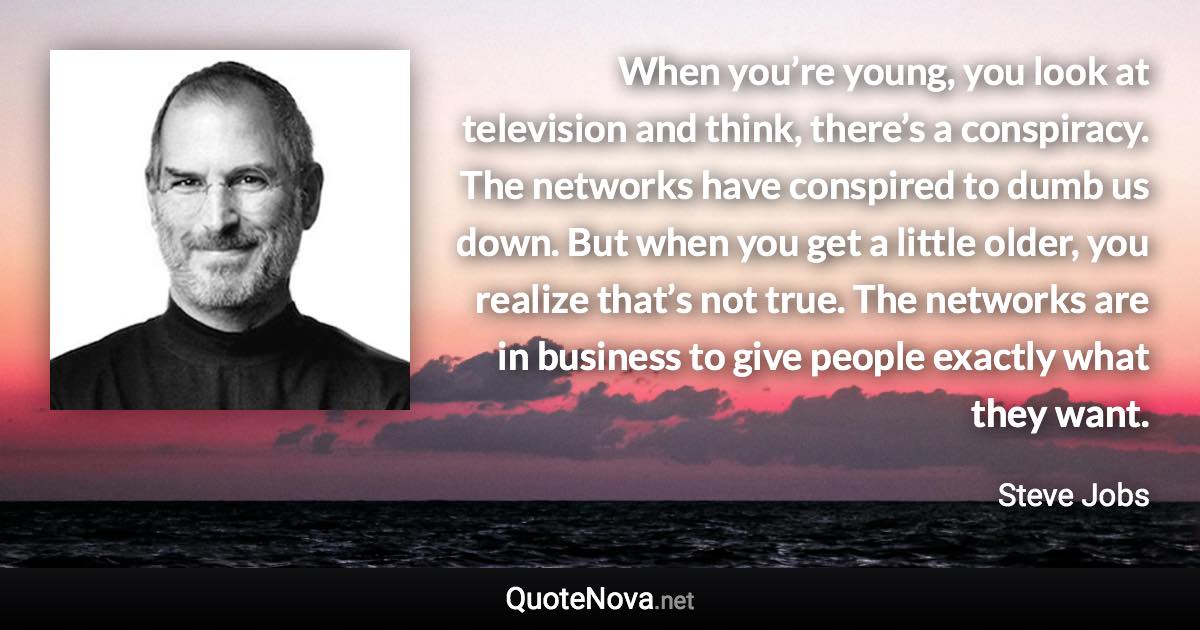 When you’re young, you look at television and think, there’s a conspiracy. The networks have conspired to dumb us down. But when you get a little older, you realize that’s not true. The networks are in business to give people exactly what they want. - Steve Jobs quote