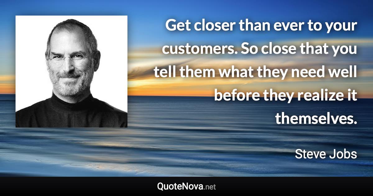 Get closer than ever to your customers. So close that you tell them what they need well before they realize it themselves. - Steve Jobs quote