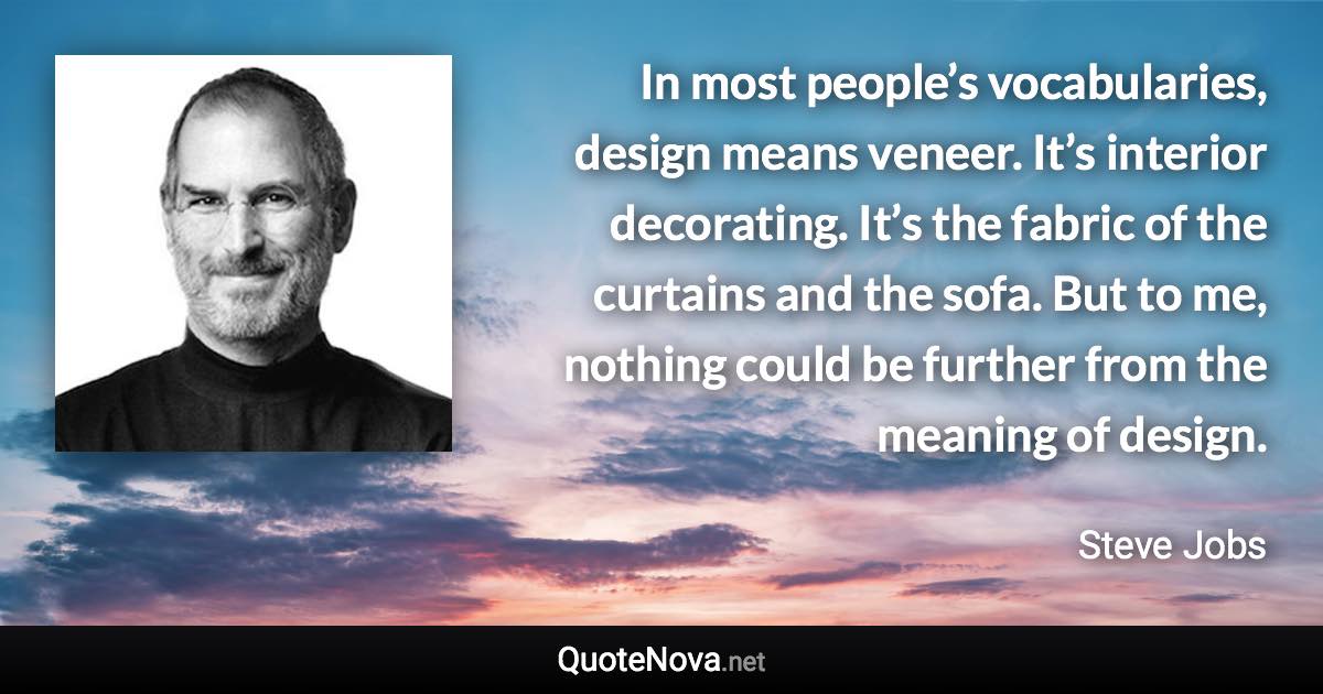 In most people’s vocabularies, design means veneer. It’s interior decorating. It’s the fabric of the curtains and the sofa. But to me, nothing could be further from the meaning of design. - Steve Jobs quote