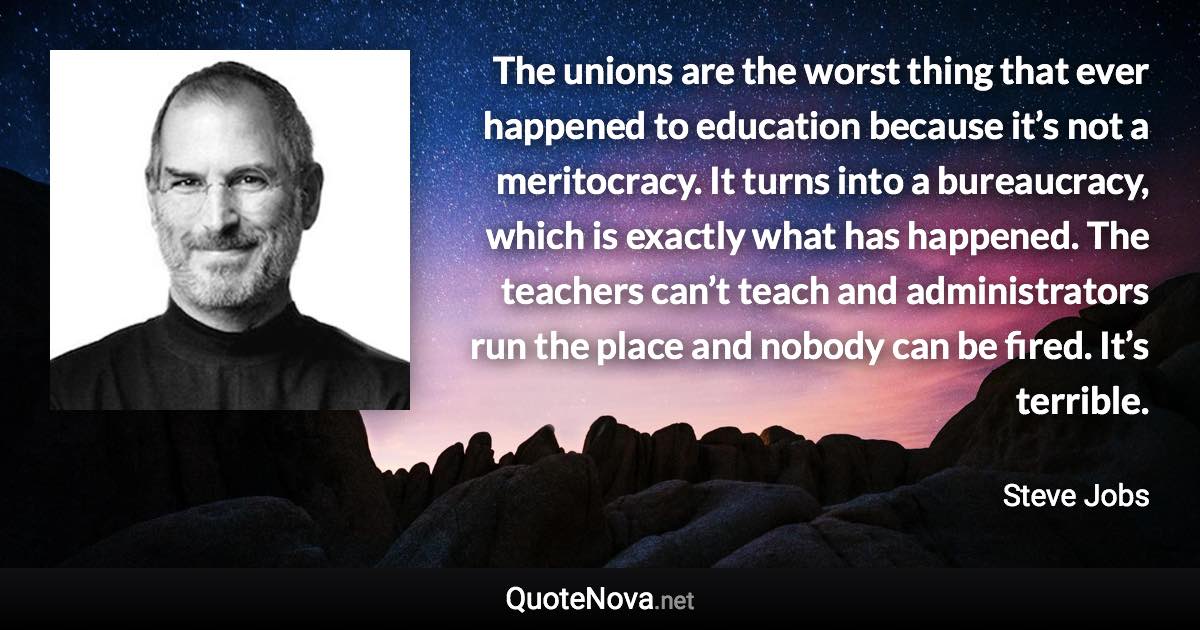 The unions are the worst thing that ever happened to education because it’s not a meritocracy. It turns into a bureaucracy, which is exactly what has happened. The teachers can’t teach and administrators run the place and nobody can be fired. It’s terrible. - Steve Jobs quote