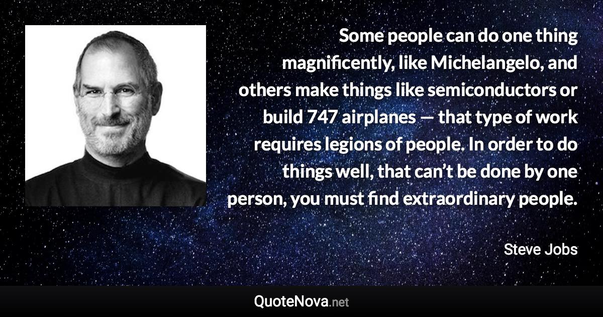 Some people can do one thing magnificently, like Michelangelo, and others make things like semiconductors or build 747 airplanes — that type of work requires legions of people. In order to do things well, that can’t be done by one person, you must find extraordinary people. - Steve Jobs quote