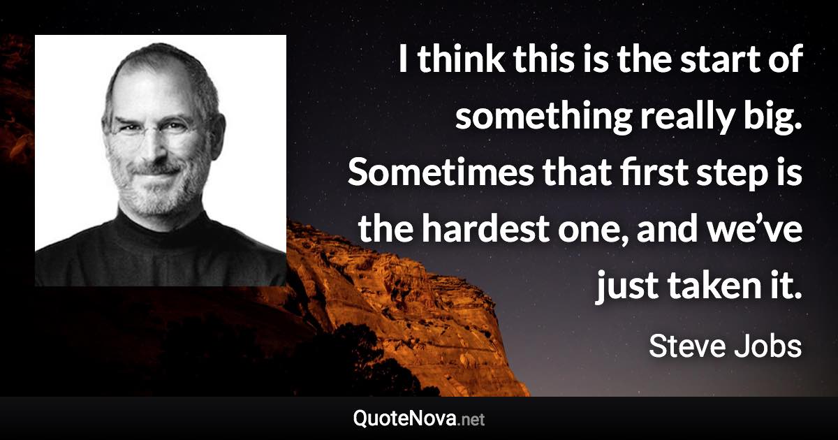 I think this is the start of something really big. Sometimes that first step is the hardest one, and we’ve just taken it. - Steve Jobs quote