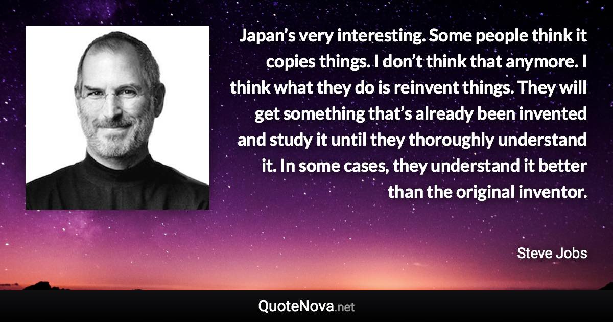 Japan’s very interesting. Some people think it copies things. I don’t think that anymore. I think what they do is reinvent things. They will get something that’s already been invented and study it until they thoroughly understand it. In some cases, they understand it better than the original inventor. - Steve Jobs quote