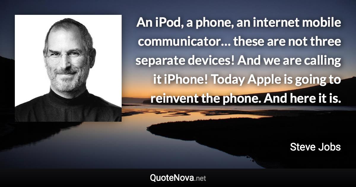 An iPod, a phone, an internet mobile communicator… these are not three separate devices! And we are calling it iPhone! Today Apple is going to reinvent the phone. And here it is. - Steve Jobs quote