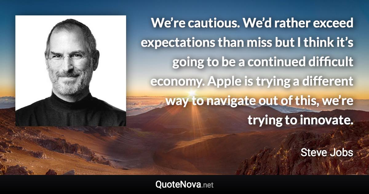 We’re cautious. We’d rather exceed expectations than miss but I think it’s going to be a continued difficult economy. Apple is trying a different way to navigate out of this, we’re trying to innovate. - Steve Jobs quote