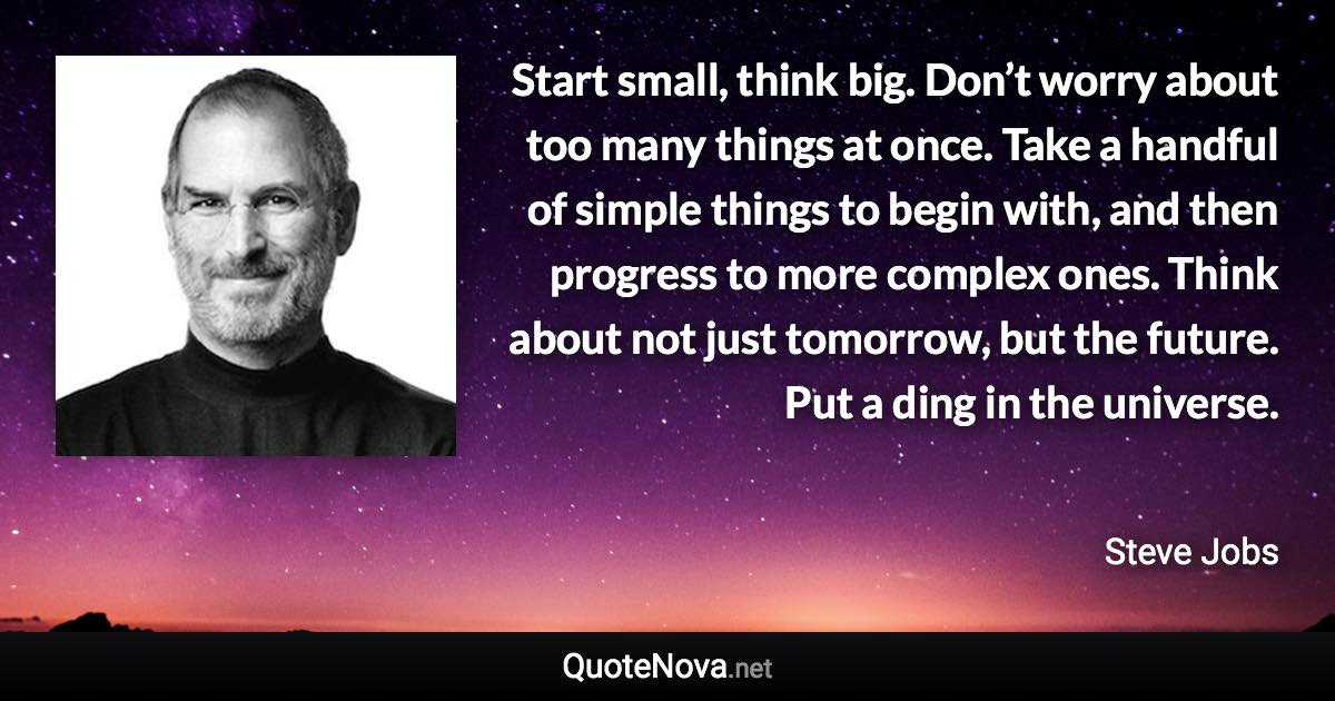 Start small, think big. Don’t worry about too many things at once. Take a handful of simple things to begin with, and then progress to more complex ones. Think about not just tomorrow, but the future. Put a ding in the universe. - Steve Jobs quote