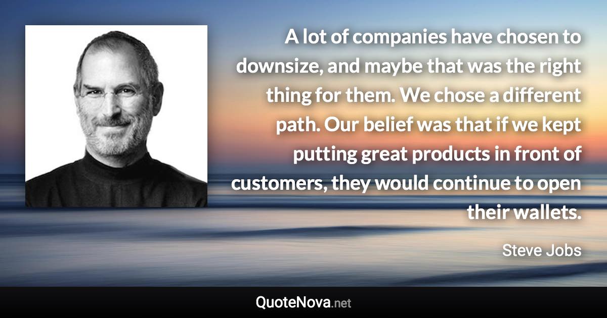 A lot of companies have chosen to downsize, and maybe that was the right thing for them. We chose a different path. Our belief was that if we kept putting great products in front of customers, they would continue to open their wallets. - Steve Jobs quote