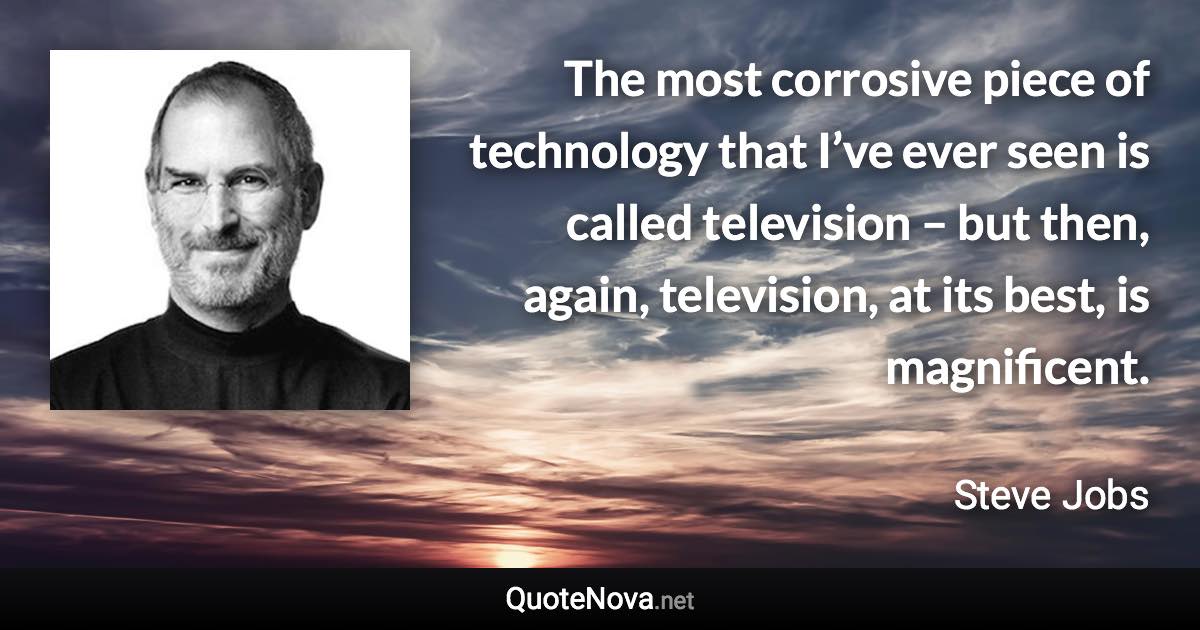 The most corrosive piece of technology that I’ve ever seen is called television – but then, again, television, at its best, is magnificent. - Steve Jobs quote