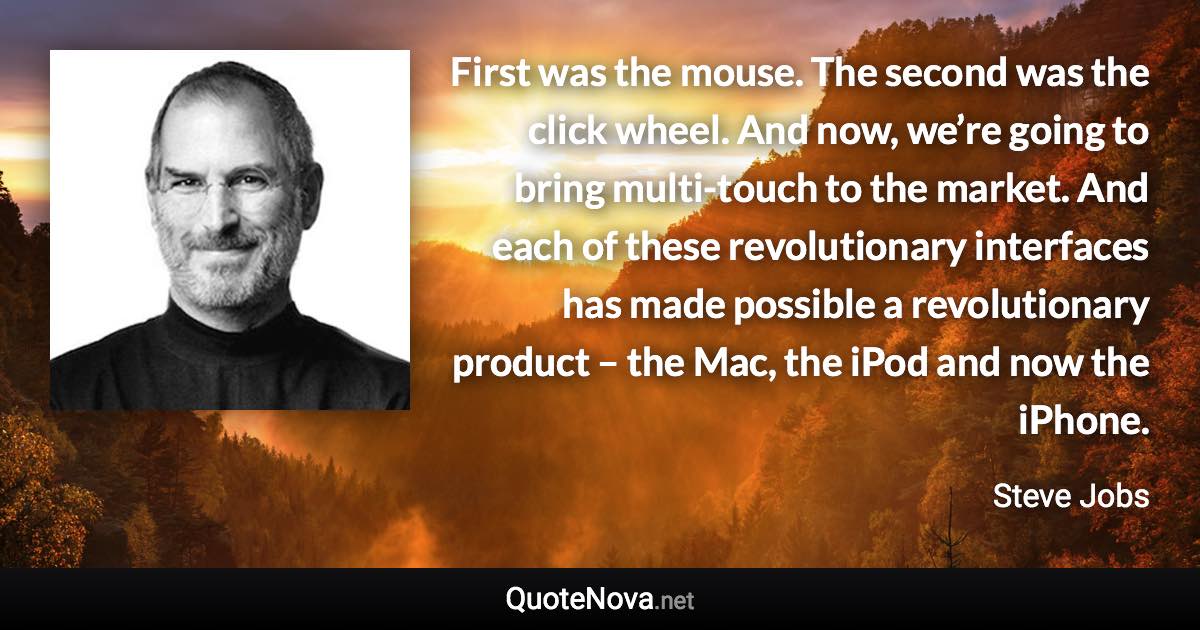 First was the mouse. The second was the click wheel. And now, we’re going to bring multi-touch to the market. And each of these revolutionary interfaces has made possible a revolutionary product – the Mac, the iPod and now the iPhone. - Steve Jobs quote