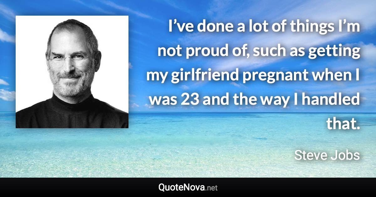 I’ve done a lot of things I’m not proud of, such as getting my girlfriend pregnant when I was 23 and the way I handled that. - Steve Jobs quote