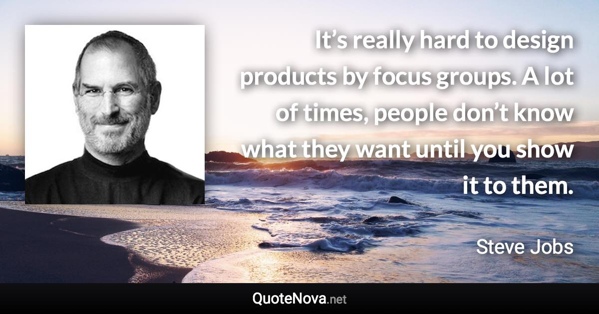 It’s really hard to design products by focus groups. A lot of times, people don’t know what they want until you show it to them. - Steve Jobs quote