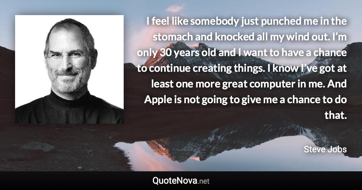 I feel like somebody just punched me in the stomach and knocked all my wind out. I’m only 30 years old and I want to have a chance to continue creating things. I know I’ve got at least one more great computer in me. And Apple is not going to give me a chance to do that. - Steve Jobs quote