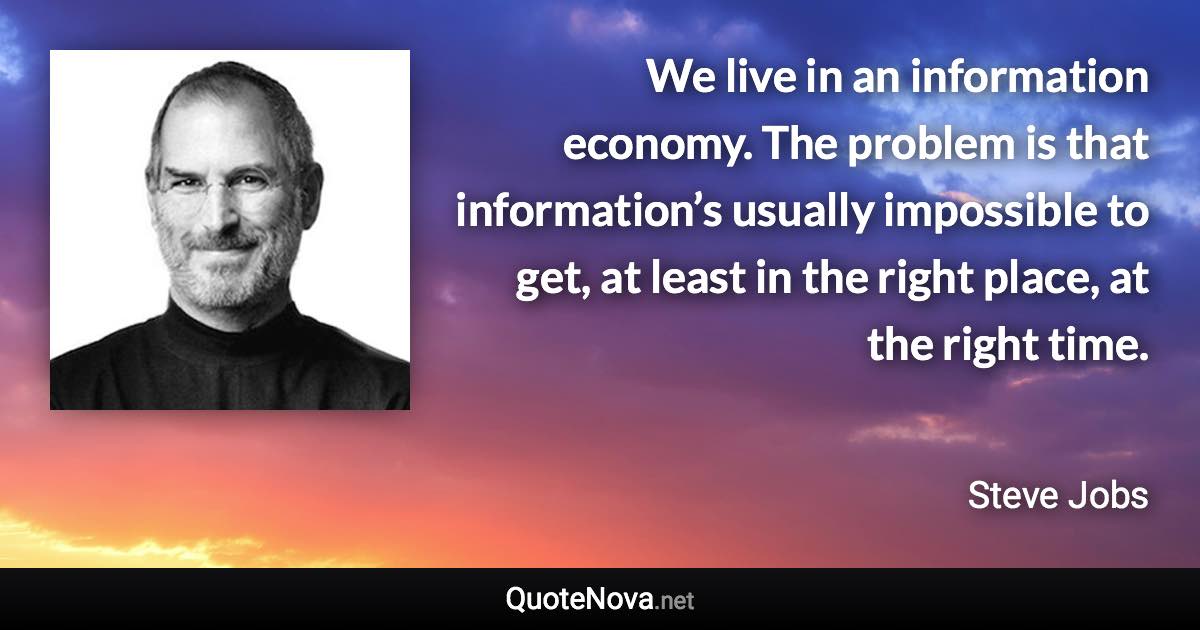 We live in an information economy. The problem is that information’s usually impossible to get, at least in the right place, at the right time. - Steve Jobs quote