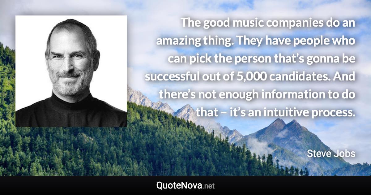 The good music companies do an amazing thing. They have people who can pick the person that’s gonna be successful out of 5,000 candidates. And there’s not enough information to do that – it’s an intuitive process. - Steve Jobs quote