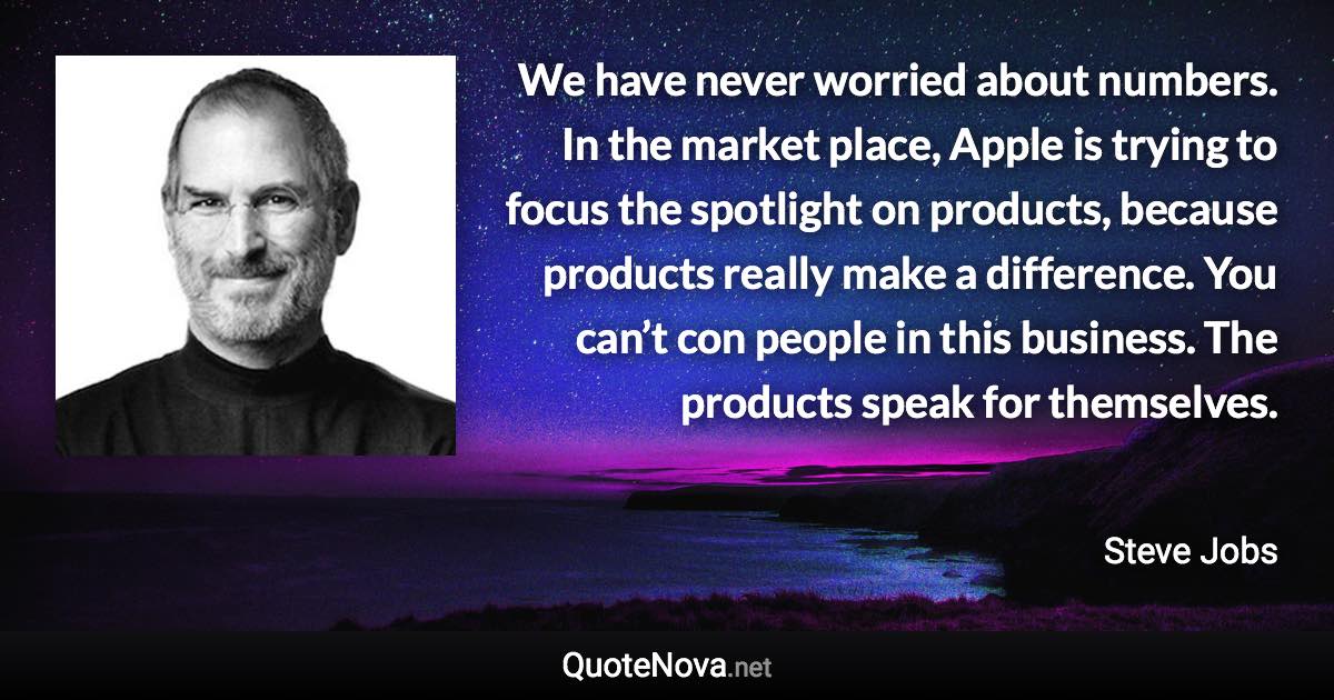 We have never worried about numbers. In the market place, Apple is trying to focus the spotlight on products, because products really make a difference. You can’t con people in this business. The products speak for themselves. - Steve Jobs quote