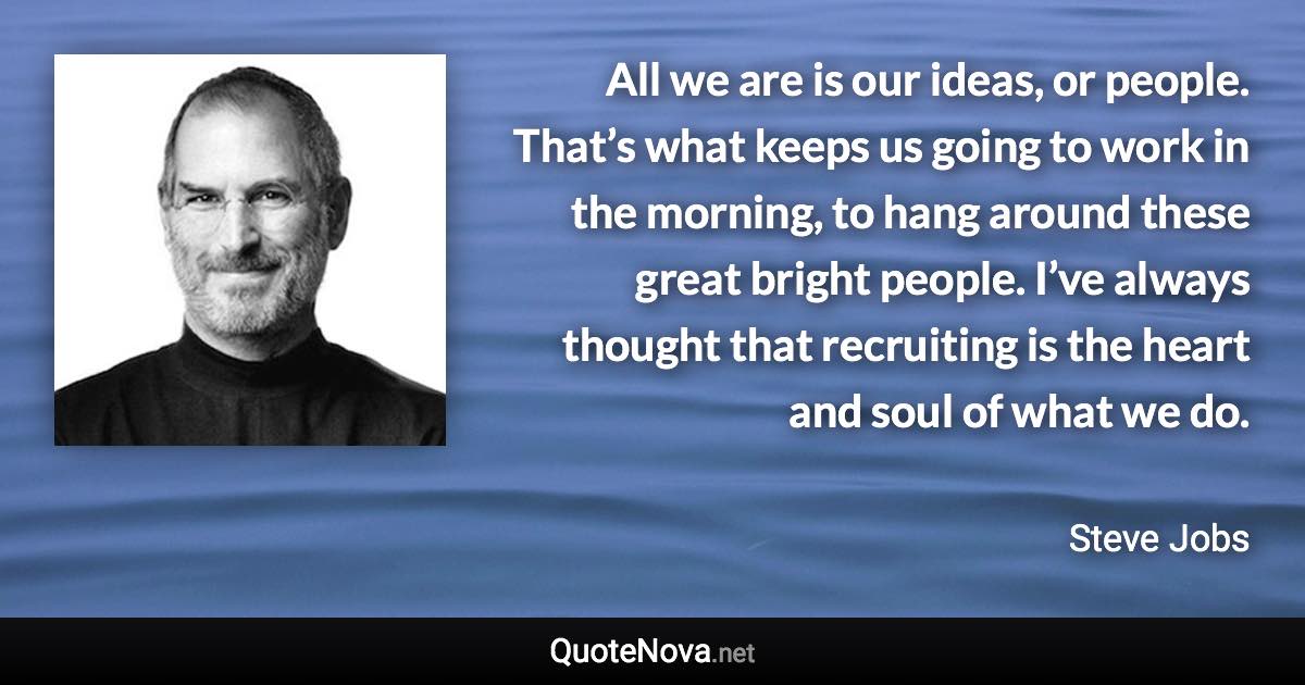 All we are is our ideas, or people. That’s what keeps us going to work in the morning, to hang around these great bright people. I’ve always thought that recruiting is the heart and soul of what we do. - Steve Jobs quote