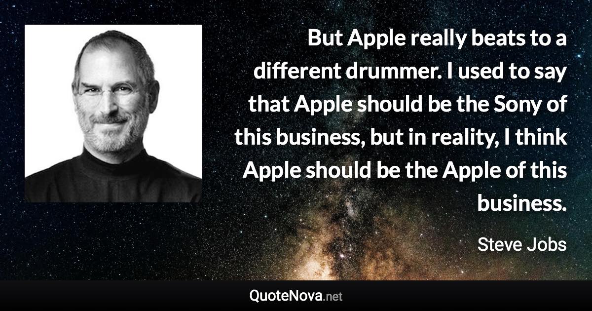 But Apple really beats to a different drummer. I used to say that Apple should be the Sony of this business, but in reality, I think Apple should be the Apple of this business. - Steve Jobs quote