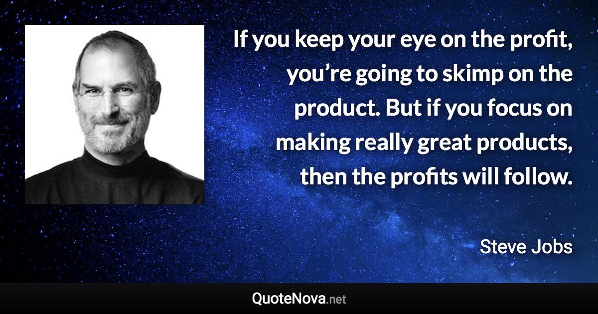 If you keep your eye on the profit, you’re going to skimp on the product. But if you focus on making really great products, then the profits will follow. - Steve Jobs quote