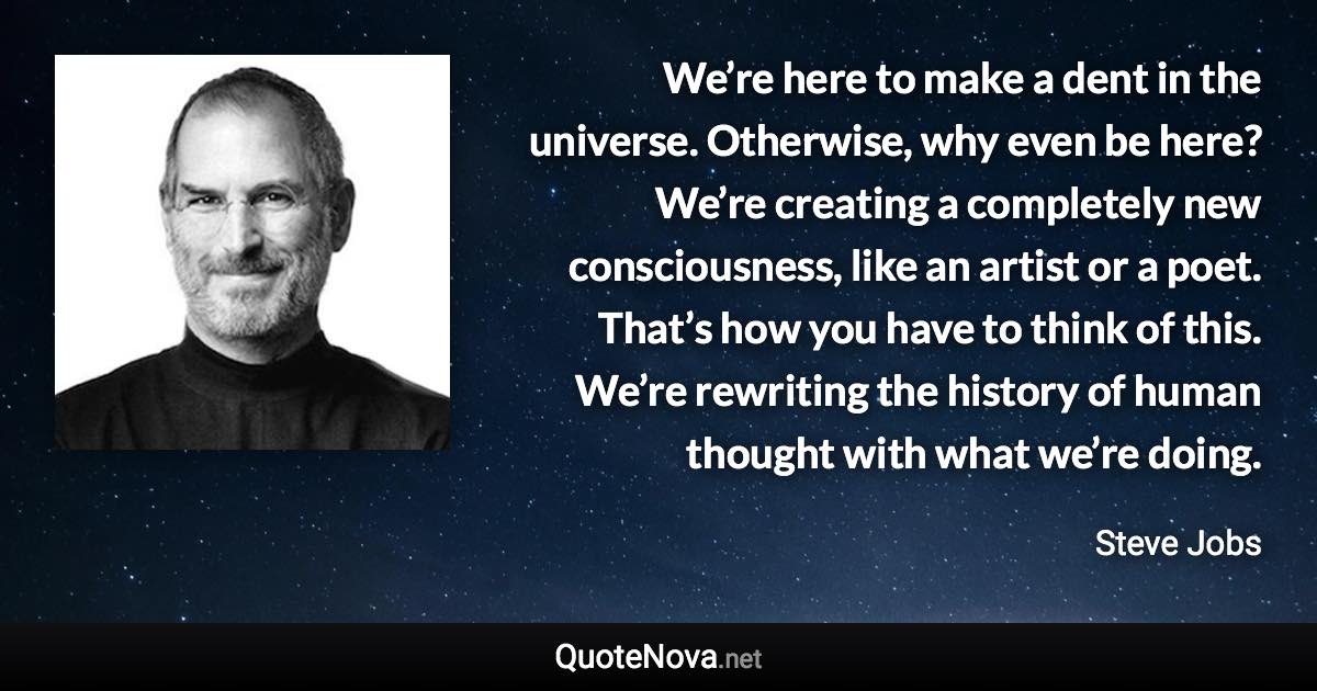 We’re here to make a dent in the universe. Otherwise, why even be here? We’re creating a completely new consciousness, like an artist or a poet. That’s how you have to think of this. We’re rewriting the history of human thought with what we’re doing. - Steve Jobs quote