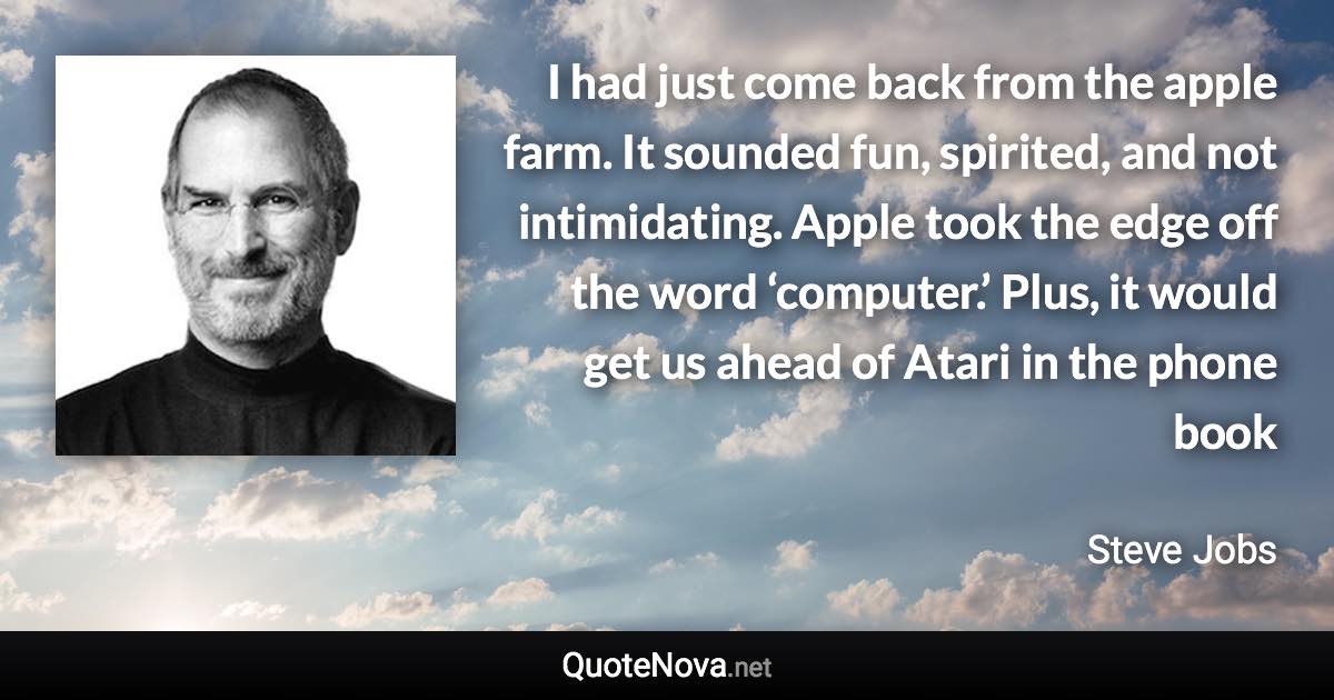 I had just come back from the apple farm. It sounded fun, spirited, and not intimidating. Apple took the edge off the word ‘computer.’ Plus, it would get us ahead of Atari in the phone book - Steve Jobs quote