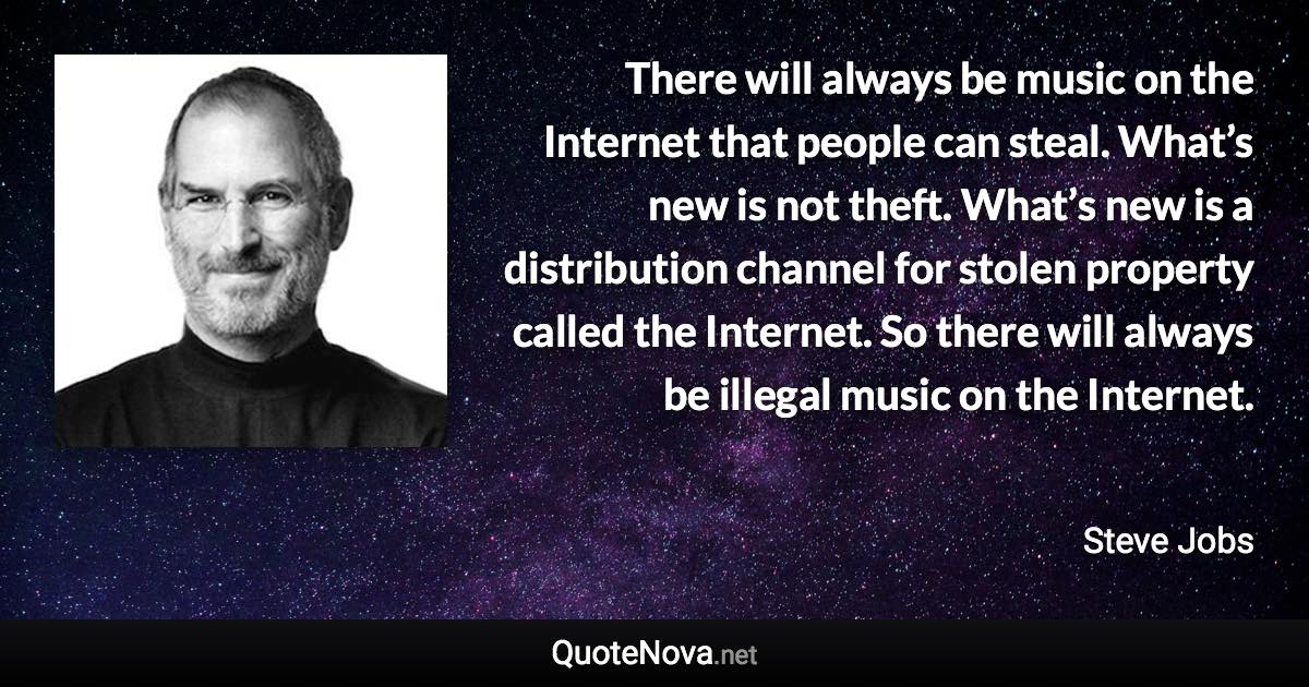 There will always be music on the Internet that people can steal. What’s new is not theft. What’s new is a distribution channel for stolen property called the Internet. So there will always be illegal music on the Internet. - Steve Jobs quote