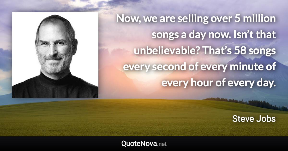 Now, we are selling over 5 million songs a day now. Isn’t that unbelievable? That’s 58 songs every second of every minute of every hour of every day. - Steve Jobs quote