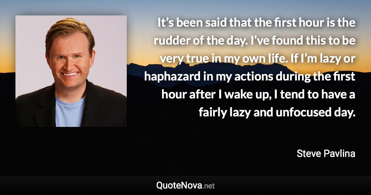 It’s been said that the first hour is the rudder of the day. I’ve found this to be very true in my own life. If I’m lazy or haphazard in my actions during the first hour after I wake up, I tend to have a fairly lazy and unfocused day. - Steve Pavlina quote