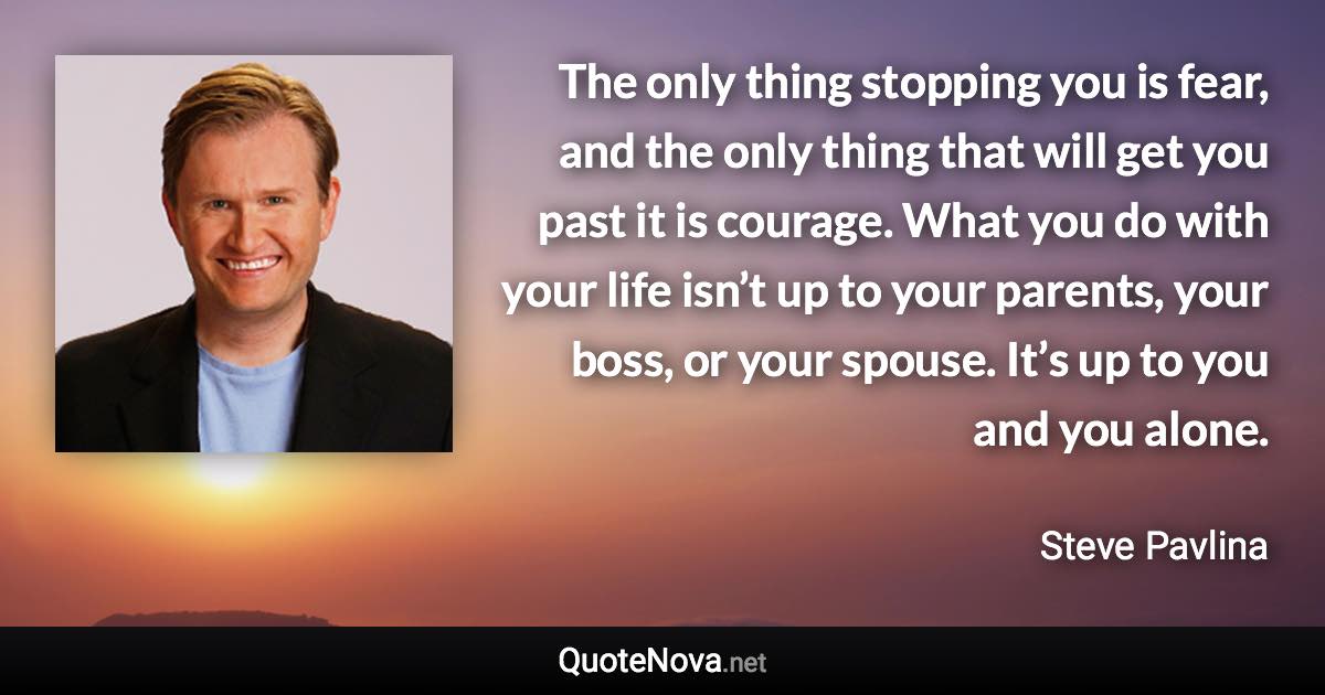 The only thing stopping you is fear, and the only thing that will get you past it is courage. What you do with your life isn’t up to your parents, your boss, or your spouse. It’s up to you and you alone. - Steve Pavlina quote