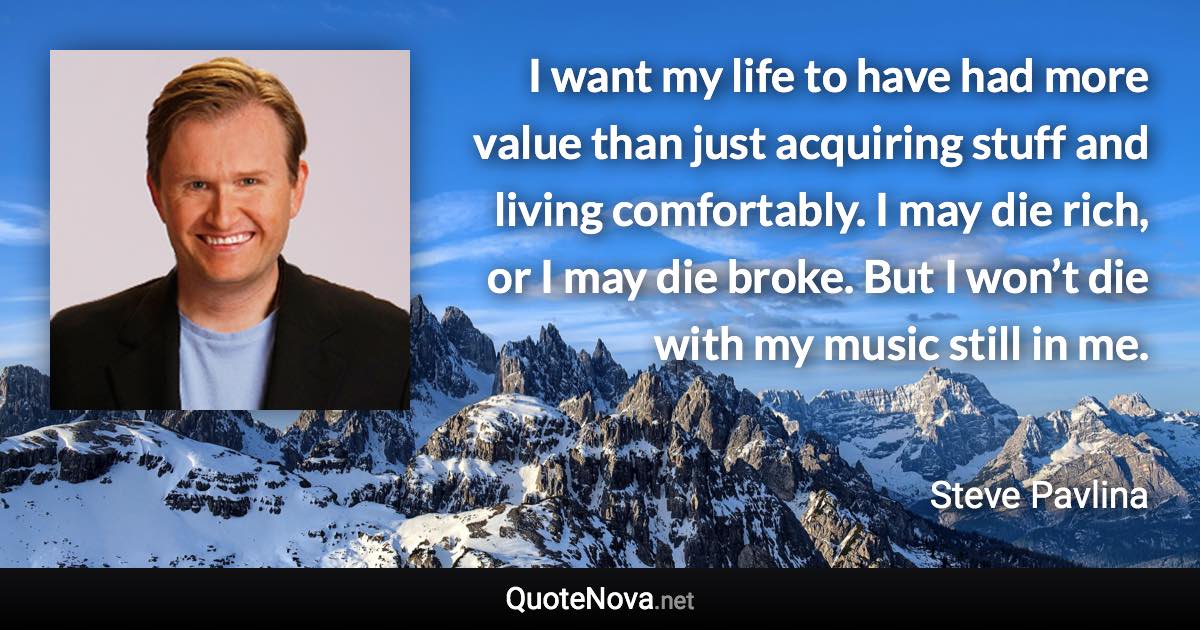 I want my life to have had more value than just acquiring stuff and living comfortably. I may die rich, or I may die broke. But I won’t die with my music still in me. - Steve Pavlina quote